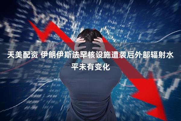 天美配资 伊朗伊斯法罕核设施遭袭后外部辐射水平未有变化