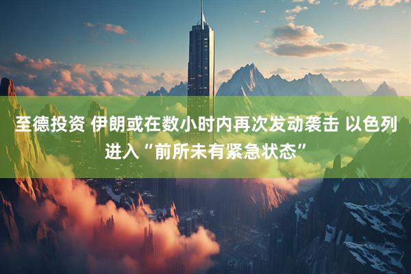 至德投资 伊朗或在数小时内再次发动袭击 以色列进入“前所未有紧急状态”