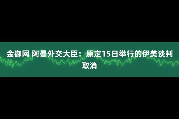 金御网 阿曼外交大臣：原定15日举行的伊美谈判取消