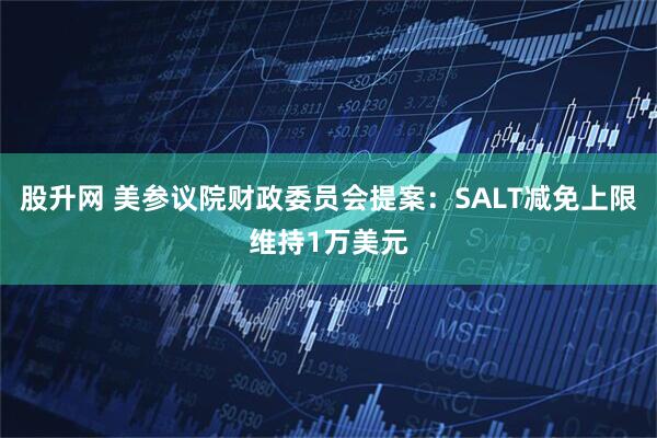 股升网 美参议院财政委员会提案：SALT减免上限维持1万美元
