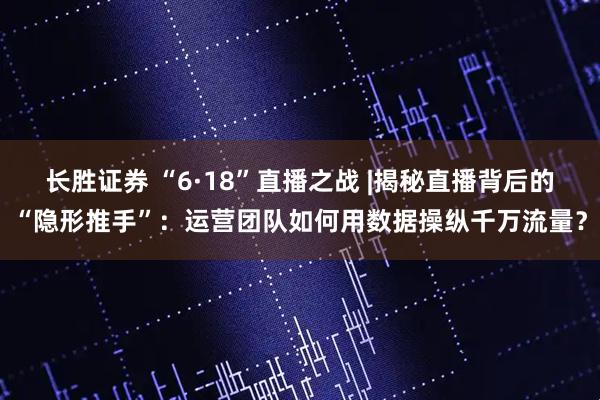 长胜证券 “6·18”直播之战 |揭秘直播背后的“隐形推手”：运营团队如何用数据操纵千万流量？