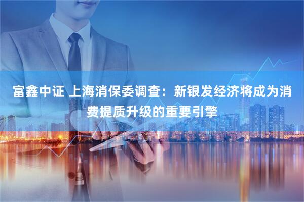 富鑫中证 上海消保委调查：新银发经济将成为消费提质升级的重要引擎