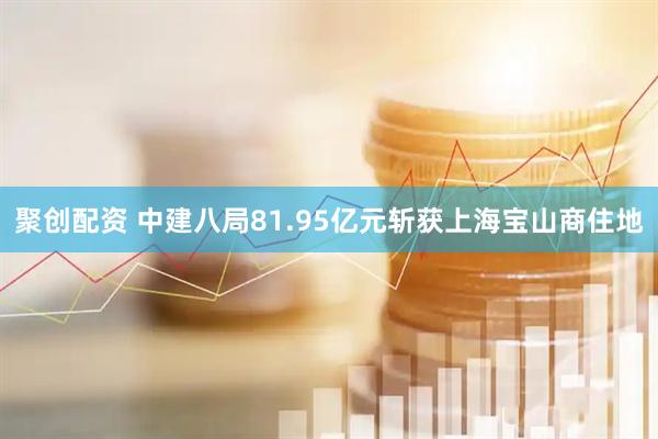 聚创配资 中建八局81.95亿元斩获上海宝山商住地