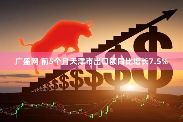 广盛网 前5个月天津市出口额同比增长7.5%