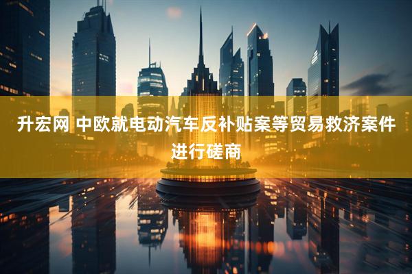 升宏网 中欧就电动汽车反补贴案等贸易救济案件进行磋商