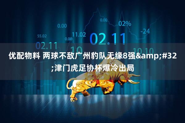 优配物料 两球不敌广州豹队无缘8强&#32;津门虎足协杯爆冷出局
