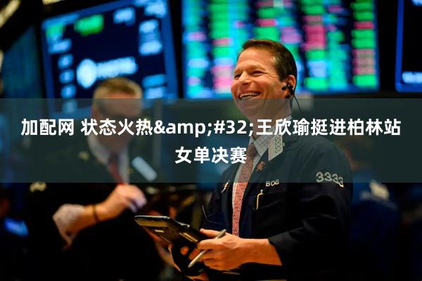 加配网 状态火热&#32;王欣瑜挺进柏林站女单决赛