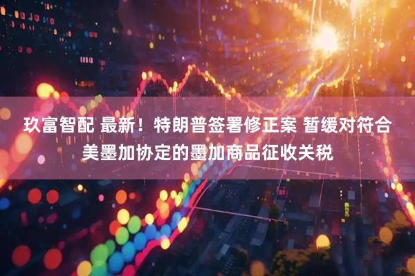 玖富智配 最新！特朗普签署修正案 暂缓对符合美墨加协定的墨加商品征收关税