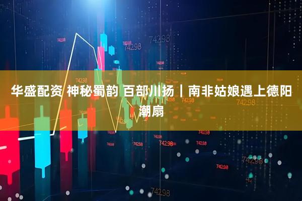 华盛配资 神秘蜀韵 百部川扬｜南非姑娘遇上德阳潮扇