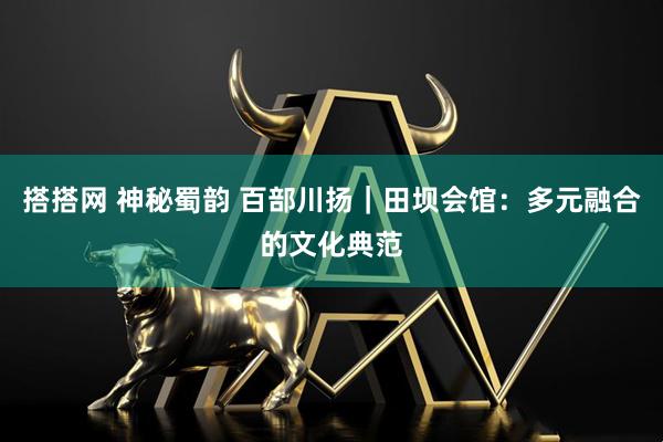 搭搭网 神秘蜀韵 百部川扬｜田坝会馆：多元融合的文化典范