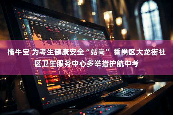 擒牛宝 为考生健康安全“站岗” 番禺区大龙街社区卫生服务中心多举措护航中考