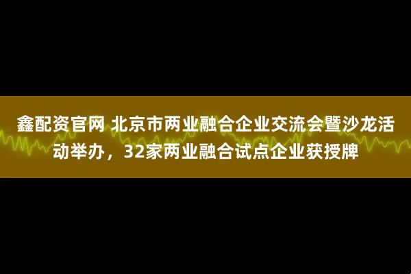 鑫配资官网 北京市两业融合企业交流会暨沙龙活动举办，32家两业融合试点企业获授牌