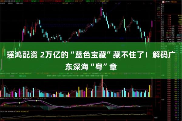 瑶鸿配资 2万亿的“蓝色宝藏”藏不住了！解码广东深海“粤”章