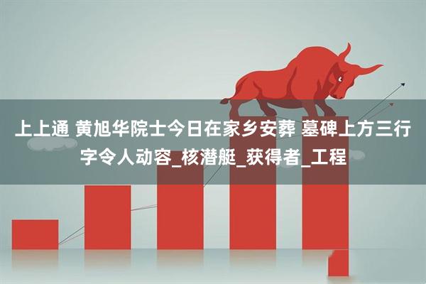 上上通 黄旭华院士今日在家乡安葬 墓碑上方三行字令人动容_核潜艇_获得者_工程