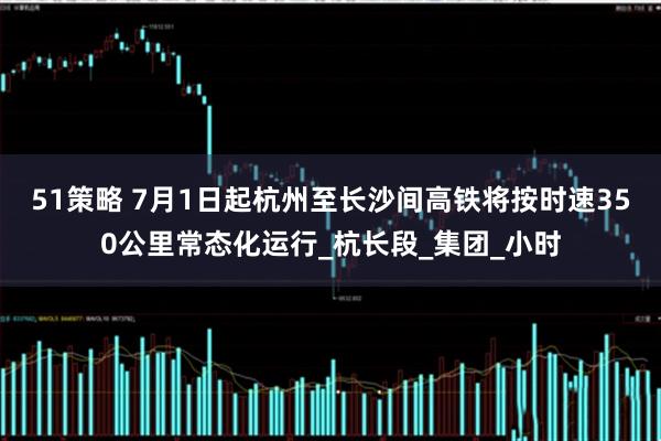 51策略 7月1日起杭州至长沙间高铁将按时速350公里常态化运行_杭长段_集团_小时