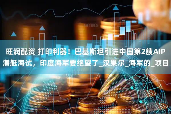 旺润配资 打印利器！巴基斯坦引进中国第2艘AIP潜艇海试，印度海军要绝望了_汉果尔_海军的_项目