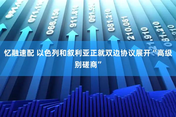 忆融速配 以色列和叙利亚正就双边协议展开“高级别磋商”
