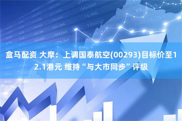 盒马配资 大摩：上调国泰航空(00293)目标价至12.1港元 维持“与大市同步”评级