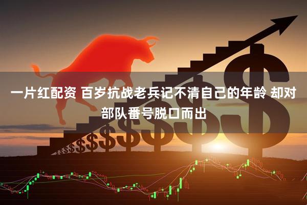 一片红配资 百岁抗战老兵记不清自己的年龄 却对部队番号脱口而出