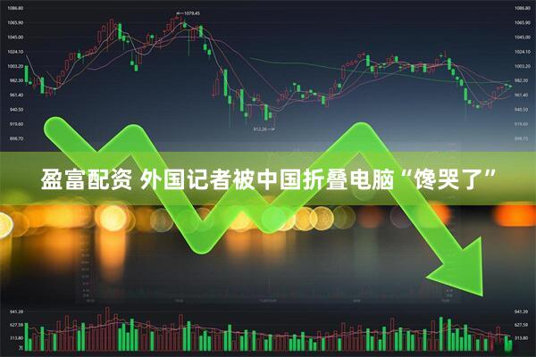 盈富配资 外国记者被中国折叠电脑“馋哭了”