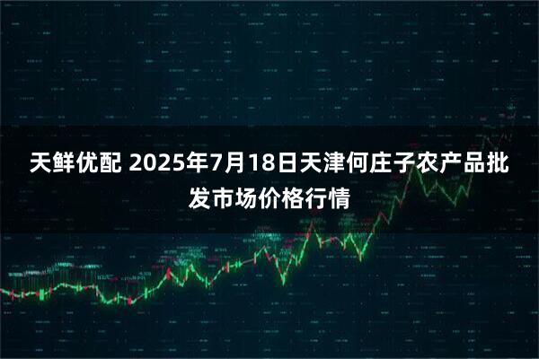 天鲜优配 2025年7月18日天津何庄子农产品批发市场价格行情