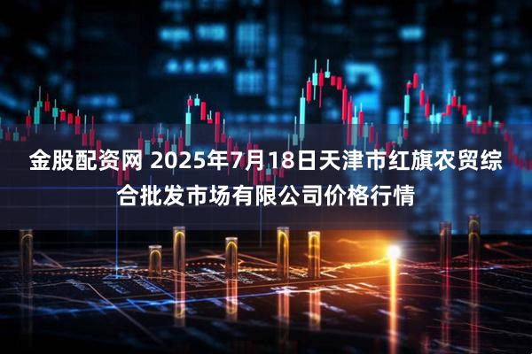金股配资网 2025年7月18日天津市红旗农贸综合批发市场有限公司价格行情