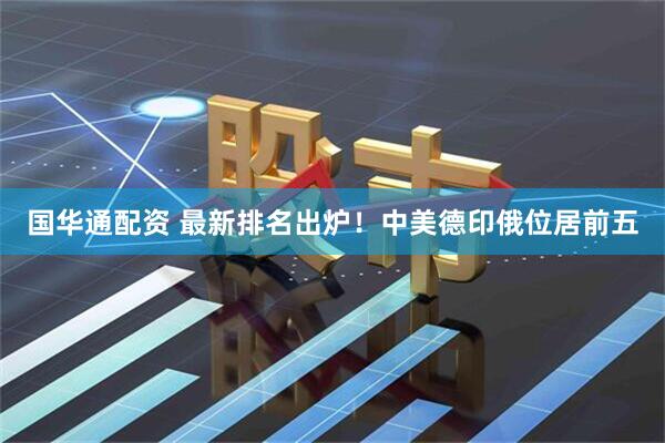 国华通配资 最新排名出炉！中美德印俄位居前五