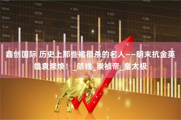 鑫创国际 历史上那些被错杀的名人——明末抗金英雄袁崇焕！_防线_崇祯帝_皇太极
