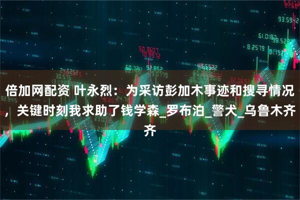 倍加网配资 叶永烈：为采访彭加木事迹和搜寻情况，关键时刻我求助了钱学森_罗布泊_警犬_乌鲁木齐
