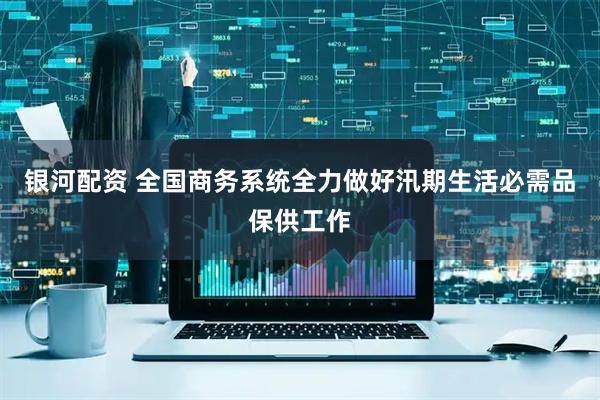 银河配资 全国商务系统全力做好汛期生活必需品保供工作