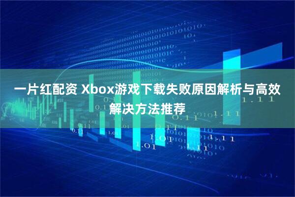 一片红配资 Xbox游戏下载失败原因解析与高效解决方法推荐