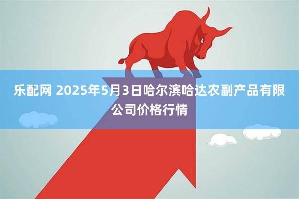 乐配网 2025年5月3日哈尔滨哈达农副产品有限公司价格行情