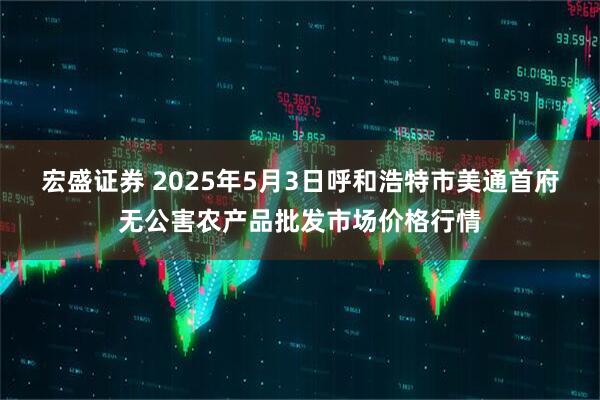 宏盛证券 2025年5月3日呼和浩特市美通首府无公害农产品批发市场价格行情