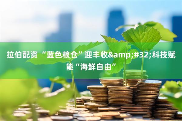 拉伯配资 “蓝色粮仓”迎丰收&#32;科技赋能“海鲜自由”