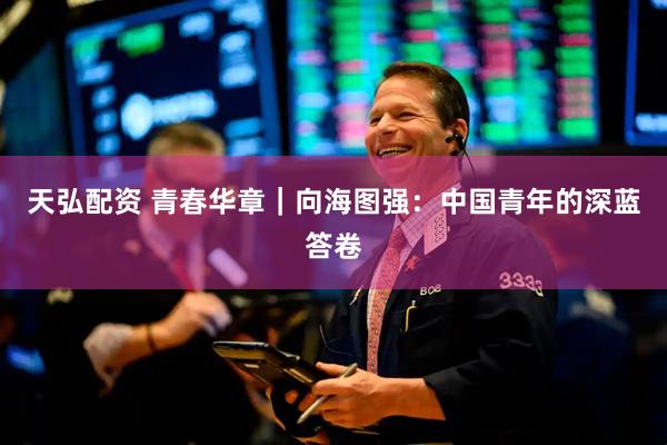 天弘配资 青春华章｜向海图强：中国青年的深蓝答卷