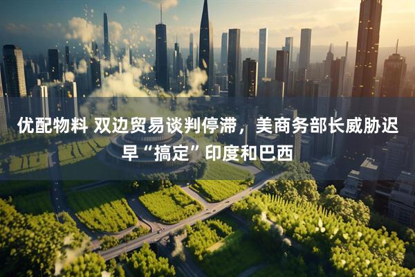 优配物料 双边贸易谈判停滞，美商务部长威胁迟早“搞定”印度和巴西