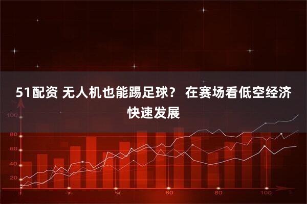 51配资 无人机也能踢足球？ 在赛场看低空经济快速发展