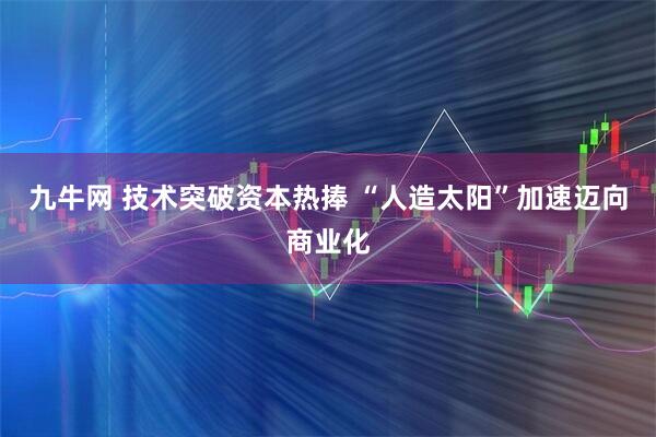 九牛网 技术突破资本热捧 “人造太阳”加速迈向商业化