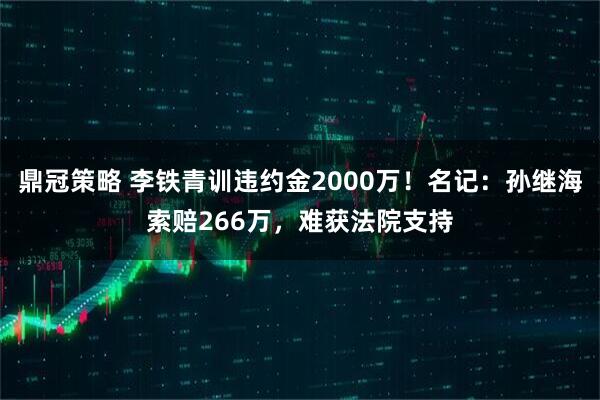 鼎冠策略 李铁青训违约金2000万！名记：孙继海索赔266万，难获法院支持