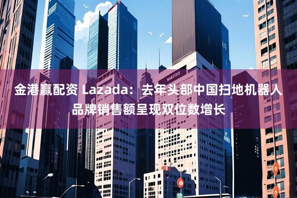 金港赢配资 Lazada：去年头部中国扫地机器人品牌销售额呈现双位数增长