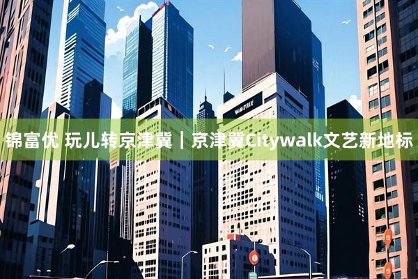 锦富优 玩儿转京津冀｜京津冀Citywalk文艺新地标