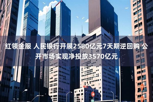 红领金服 人民银行开展2580亿元7天期逆回购 公开市场实现净投放3570亿元