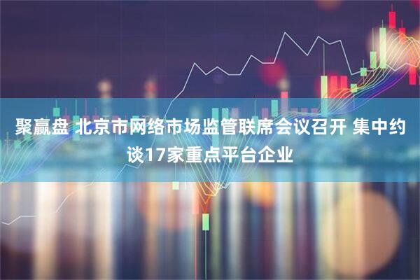 聚赢盘 北京市网络市场监管联席会议召开 集中约谈17家重点平台企业