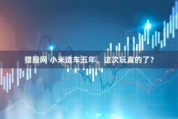 猎股网 小米造车五年，这次玩真的了？