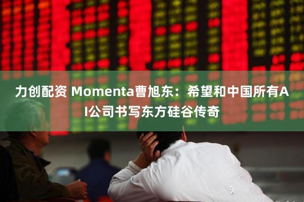 力创配资 Momenta曹旭东：希望和中国所有AI公司书写东方硅谷传奇